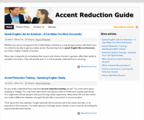 accentreductionguide.com: Accent Reduction Guide - Your Accent Reduction Guide
Whether you are an immigrant to the United States of America, or are doing business with Americans, it is critical to be able to get your ideas across.  By learning how to speak English like an American, you have a higher chance of success.