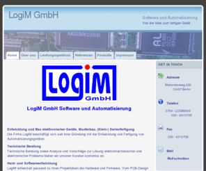 logim.info: LogiM GmbH: LogiM entwickelt für Sie Hardware und hardwarenahe Software im Bereich der Automatisierung
Entwicklung von Hardware, hardwarenaher Software, feinmechanischen Komponenten. Bestückung von Leiterplatten, Maschinelles Löten von Platinen, Inbetriebnahme der Geräte, 48-stündiger Burn-in Test, Programmierung in PASCAL und C, Programmierung von SPS, komplexe analoge Schlatungsentwicklung mittels CAD-Abreitsplatz, Schaltungsentwicklung für das Erfassen, Auswerten und Anzeigen digitaler bzw. digitalisierter Informationen, Integration von Controllerbaugruppen für flexible und umfangreiche Mess- bzw. Steuerungsaufgaben, Rechnerunterstütze Layout-Erstellung von Leiterplatten für eine kostengünstige und schnelle Fertigung von Baugruppen, Bohren, Drehen, Fräsen, Blechbearbeitung; Unser Schwerpunkt liegt in der kompletten Entwicklung und Fertigung elektronischer Mess- bzw. Prüfgeräte, sowie komplexer Industriesteuerungen im Bereich der Automation