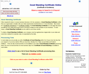 goodstandingonline.com: Good Standing Certificate, Certificate of Good Standing online
Same day service for some states. Get a Certificate of Good Standing for any state online or call 877-438-4626 toll free. Order a Good Standing Certificate in any state.  Order a Good Standing Certificate online.  Same day service in some states including Alaska, Arkansas, Arizona, California, Connecticut, Florida, Georgia, Hawaii, Iowa, Idaho, Indiana, Kansas, Kentucky,Louisiana, Maryland, Maine, Missouri Mississippi, North Carolina, Nevada, Ohio, Oklahoma, Texas, Utah, Wisconsin