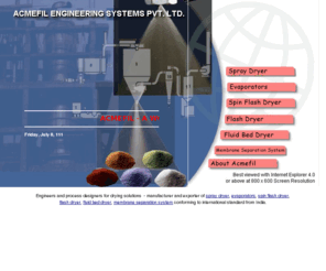 acmefil.com: Engineers designers drying solutions
Manufacturer exporter of spray dryer including rotary atomizer, nozzle atomizer, closed loop spray drier, sterile spray drier, fluidized spray drier, also evaporators, spin flash dryer, flash dryer, fluid bed dryer, membrane separation systems, pulse jet air bag filter, rotary valve, indirect hot air generator by acmefil engineering systems India