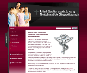 alabamachiro.org: The Alabama State Chiropractic Association - Chiropractic Patient Education :: Home
The Alabama State Chiropractic Association - Chiropractic Care in Montgomery, AL  
   Welcome to the Alabama State Chiropractic Associations patient information website.  
   The ASCA is the exclusive membership organization for doctors of chiropractic in Alabama and is proud to be the unified voice of the chiropractic...