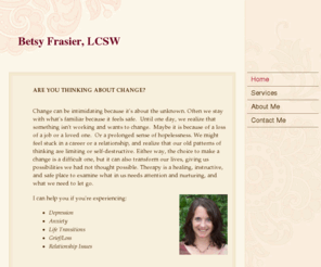 betsyfrasier.com: Betsy Frasier, LCSW - Home
Betsy Frasier is a licensed clinical social worker in the metro Atlanta area. Therapy is offered for depression, anxiety, life transitions, grief/loss, relationship issues, and many other areas of issues.