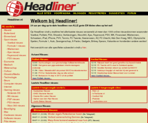 headliner.nl: Headliner.nl - Al het Voetbal, Politiek, PS3, Verkiezingen, Showbiz, Xbox360, Ajax, Feyenoord, PSV, WK, Financieel, Wielrennen, Schaatsen, iPad, iPhone, PVV, Tennis nieuws verzameld en meer...
Headliner - Al het Voetbal nieuws / Politiek nieuws / Sport Nieuws / Vierkiezingen nieuws / PS3 nieuws / Binnenlands nieuws / Buitenlands nieuws / Financieel nieuws / Showbiz nieuws / Xbox360 nieuws / Ajax nieuws / Feyenoord nieuws / PSV nieuws / WK nieuws / Wielrennen nieuws / Schaatsen nieuws / iPad nieuws / iPhone nieuws / PVV, Wilders nieuws / Tennis nieuws en meer...