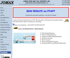 jomaxsewandvac.com: Jomax Sew and Vac, Sewing machines, Vacuum cleaners, fabric, sewing 
machine repairs, vacuum repairs, Westminster, Baltimore, Maryland
Jomax Sew and Vac Centers. Founded in 1972 to bring quality products and service. We service sewing machines, vacuum cleaners, electronic sewing machines, embroidery machines. We sell Husqvarna Viking, Pfaff, White, Brother, Simplicity, Hoover, Electrolux, Dyson, Royal, Dirt Devil, Bissell. We service everything we sell plus all other brands including: Bernina, Janome, Sears, Kenmore, Babylock, Elna, Riccar, 