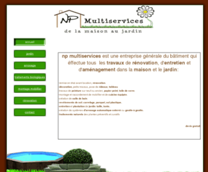 np-multiservices.com: accueil np-multiservices de la maison au jardin jardinage renovation tous travaux
np-multiservices de la maison au jardin jardinage renovation tous travaux:jardin, arrosage, traitements biologiques, montage mobillier intérieur et extérrieur, rénovation...devis gratuit