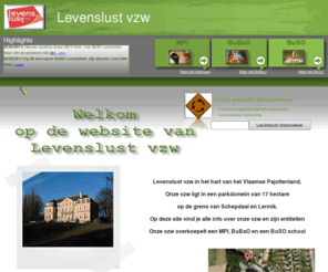 levenslustvzw.be: Levenslust vzw MPI BuSO BuBaO Internaat
Levenslust vzw MPI, BuBaO of BuSO Scheestraat 74 1750 LENNIK. tel : 02/568 11 00 fax : 02/ 569 23 85. In het hart van het Vlaamse Pajottenland. Onze vzw ligt in een parkdomein van 17 hectare op de grens van Schepdaal en Lennik.
    