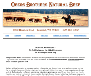 obergbeef.com: Oberg Brothers Natural Beef---Safe and healthy, no added hormones or antibiotics, quality natural beef
Washington's best source for custom grass fed beef. Born and raised on our Okanogan Highlands Ranch, our steers are grass fed and free ranged, naturally tender through the process of dry aging. No antibiotics and no added hormones.