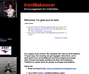 iamanironman.com: IronMakeover: Encouragement for triathletes.
At IronMakeover you'll find encouragement for all triathletes. 
Training just to finish.
The Joy of Triathlon.
Triathletes Making a Difference
My Story