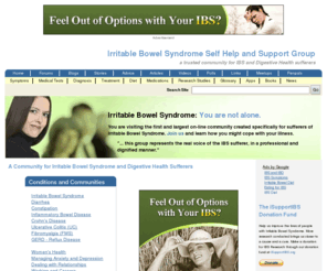 ibssupportgroup.org: A Community for Irritable Bowel Syndrome and Digestive Health Sufferers | IBSgroup.org
Dependable irritable bowel syndrome (IBS) causes, symptoms, support and treatment for digestive health sufferers, family and friends since 1987. An IBS community providing characteristics for diagnosis of symptoms and treatment, forums and chat rooms to talk about ibs, blogs, resource links, brochures, medical tests, book list, penpals, meetings, research studies and a list of medications.