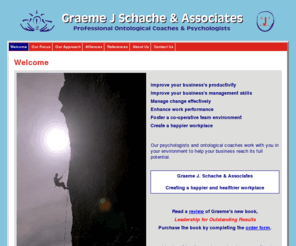 gjsassociates.com: Graeme J Schache & Associates - Welcome
Graeme J Schache and Associates are
  professional psychologists and ontological coaches.  Their aim is to
  bring health and happiness to the work place.