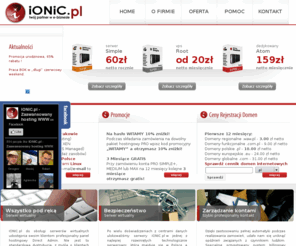 ionic.pl: IONIC.pl -Zaawansowany Hosting www, Domeny, VPS, Serwery Dedykowane, telefonia VOIP, MANAGED VPS, Root VPS, Direct Admin, Kolokacja
Firma Najdmen wlasciciel serwisu IONIC.pl sklada sie wylacznie z mlodych, ambitnych i kreatywnych ludzi  nasze motto to dostarczanie zaawansowanych uslug hostingowych kazdemu internaucie, nie zaleznie od tego ile owy uzytkownik za te usugi chce zaplacic.  Specyfika zaawansowanego hostingu w naszej firmie jest dosyc prosta;  od najtanszego do najdrozszego pakietu hostingowego  czy serwera dedykowanego jakosc si nie zmienia  zmieniaja si tylko parametry techniczne tj. quota/traffic/ram etc.  Zapraszamy serdecznie do czytania naszego bloga oraz do intensywnego odwiedzania strony naszej firmy hostingowej. 