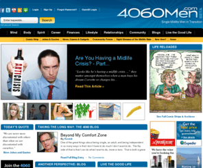 4060men.org: 4060Men.Com : Where Single and Midlife Are Great Places To Be
4060men is geared toward single, mid life men in their 40s, 50s, and 60s, who believe that being a single man in midlife is a good place to be, and that it can and should be a positive experience, regardless of how we got here. We hope to build a community of men who can share experiences, encouragement, humor, and hope about mid life transitions, divorce, being single, dating, aging, health, wellness, and generally developing an enjoyable lifestyle.