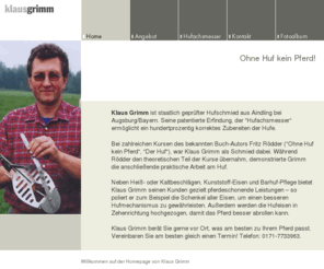 klaus-grimm.com: Hufschmied Klaus Grimm - Home
Homepage des staatlich geprüften Hufschmieds Klaus Grimm aus Aindling bei Augsburg/Bayern. Erfinder des  patentierten Hufachsmessers mit integriertem Hufwinkelmesser.