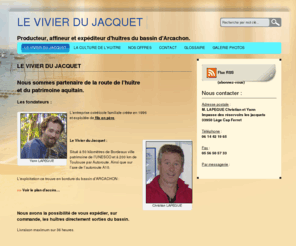 huitres33.com: Huitre 33 - Le vivier du Jacquet
Le vivier du Jacquet, L'entreprise ostréicole familiale créer 1996 exploiter de fils en père, partenaire de la route de l'huitre et du patrimoine aquitain.