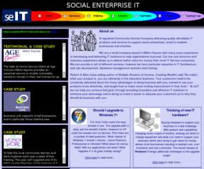 seit-cic.com: seIT - Social Enterprise IT - IT Services for Milton Keynes, ICT, IT Price, - Home Page
IT Service and products for businesses, Social Enterises and charities in and around Milton Keynes Bucks. Services include Web site design, Networks, Wireless, Cat5, Wired Lan, Database management systems, MS Access databases, ICT Training, IT Training,Windows 7 upgrades,Product procurement