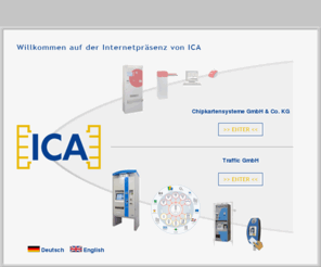 icachip.com: ICA Chipkartensysteme und Traffic GmbH - Kassenautomat, Parksystem, Fahrscheinautomat,Automatenbau
ICA Chipkartensysteme Traffic GmbH: Wir sind spezialisiert auf Chipkartensysteme, Electronic Ticketing, Parksysteme, Kassenautomaten, Ticketautomaten, Automatenbau bzw. Apparatebau, Fahrschein- und Fahrausweisautomaten, Chipkarte, Ticket, Fahrausweis usw.