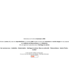 ascenseur-lsma.com: Installation ascenseurs à Levens - 06 - Alpes-Maritimes, modernisation et rénovation d'ascenseurs - Ascenseur Lsma
Située à Levens (06), dans les Alpes-Maritimes, la société LSMA est spécialisée dans la modernisation et la rénovation dascenseurs et installe des systèmes de télésurveillance et de téléalarmes dans vos ascenseurs.Contactez-nous.