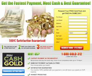 rapidcash4gold.net: Rapid cash for Gold. Why Rapid Cash for Gold?  The FASTEST Payment, The MOST Cash, and The BEST guarantee in the industry
Cash for Gold for all your scrap gold, broken gold, gold coins and fine jewelry online. Get instant cash on your scrap gold and unwanted gold jewelry now by requesting our Gold Pack!