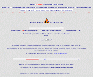 thecarlsoncompany.net: Private Certified Toxicology and DNA Testing - hair testing, follicle 
testing, poison testing, intentional poisoning, date rape drugs, GHB, Rohypnol, 
Ecstasy, cremains, post mortem tissue, unknowns, plus DNA, paternity, 
immigration DNA and Expert Witness 
Private Certified Toxicology Testing - hair, poisons, intentional poisoning, date rape drugs, cremains, post mortem tissue, unknowns, drugs, plus DNA, paternity, immigration DNA