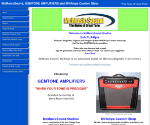 gemtoneamplifiers.com: Bob McGilpin, McMusicsound, Home of Great Tone
McMusicSound Studios uses the best Vintage Gear and the latest digital technology to produce high quality audio recordings.  MVAmps are low wattage guitar recording amplifiers using all tube vintage circuits, point to point wiring and modern features.  They are among
the Top Custom Boutique Amplifiers available today. 