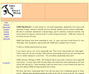 care-uk.com: Canine Aid Rescue & Ethology
CARE, Canine Aid Rescue & Ethology. CARE Dog Rescue is a non profit organisation based in Norfolk and is dedicated to the rescue and rehoming of dogs in Norfolk, Suffolk and northern Cambridge.  We also provide training and give talks to groups on a variety of dog related subjects.