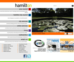 hcc.govt.nz: Home, 
        Hamilton City Council & Hamilton, New Zealand
Official site for Hamilton, New Zealand and Hamilton City Council. Includes Council, City Services, Living, Explore, Business, everything about Hamilton.