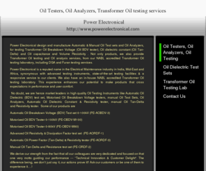 oil-testers.com: Oil Testers, Oil Analyzers Transformer Oil Testing services - Power Electronical - Home
Power Electronical design and manufacture Automatic & Manual Oil Test sets and Oil Analyzers, for testing Transformer Oil Breakdown Voltage (Oil BDV tester), Oil dielectric constant (Oil Tan-Delta) and Oil capacitance and Volume Resistivity . Not only prod