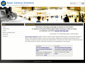 asiancenturysolutions.com: Asian Century Solutions » Asia Market Entry
Asian Century Solutions enables clients to assess, launch and grow their business in Asia before opening an office or even hiring an employee.