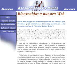 asesorialym.com: Asesoría López y Muñoz
Asesoría López y Muñoz, asesoramiento jurídico y contable integral de empresas y particulares; abogados especialistas en civil, laboral, penal, y contencioso administrativo; consulta gratuita; presupuesto sin compromiso