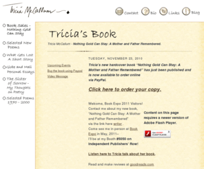 triciamccallum.com: Tricia McCallum - Home of Poetry and Prose - Unpublished Works
Tricia McCallum's poetry is stark, bittersweet, thoughtful, heartfelt, candid, poignant, moody, wistful, sometimes funny, and often sad. She writes poems about the real places and things we all cope with -- love, heartbreak, learning, loss, and recovery, about the difficulty of moving on and saying goodbye, about the importance of connecting, and personal honesty. 