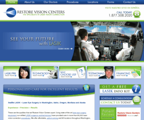 restorevisioncenters.com: LASIK Seattle - LASIK Surgery in Portland, Spokane, Boise, Renton
Looking for Seattle LASIK surgeons? Restore Vision Centers offer LASIK laser eye surgery for patients from Renton, Seattle, and Spokane, Washington as well as Boise, Idaho; Portland, Oregon; Billings, Montana; and Alaska.