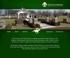 kyheritage.com: Kentucky Heritage - Brought to you by Resthaven Memorial Park - Welcome to Kentucky Heritage!
The Kentucky Heritage Gardens at Resthaven Memorial Park were conceived and created as a haven where such families can preserve and honor their own traditions in a truly unique setting that celebrates the traditions of the region as well., Kentucky Heritage, resthaven memorial park, cemetery, resting place, ky, Louisville, burials, database, heritage, plots, history, bluegrass, tradition, family, development, garden, peaceful, reflection, classic, spired pavilion, thoroughbred, lore, landscaped walkways, timeless, Arch L. Heady, Arch L. Heady Resthaven Memorial Park, 4400 Bardstown Road Louisville KY 40218, KY, (502) 491-5950