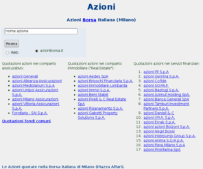 azioniborsa.it: Milano-Azioni Borsa Italiana,quotazioni
Le azioni (titoli) scambiate nella Borsa Italiana di Milano (Piazza Affari): tipologia (azioni privilegiate,azioni ordinarie, azioni di rispermio ), quotazioni (comparto assicurativo, finanziario, immobiliare,fondi), mercati azionari e indici azionari delle Borse 