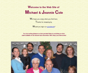 thecolefamily.com: Michael and Jeannie Cole's Home Page
World Wide Web personal domain of Dr. Michael Cole and Jeannie Cole, with links to all their Web pages, including personal Home Pages, West-Ark Church of Christ, Guyana Missions, medical assistant, and genealogy.