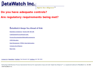 betawatch.com: BetaWatch Inc
manage risk, auditing, education and changes for financial
reporting (SOX, COSO, CoBit, Bill 198, company valuations data management, PIPEDA, database optimization software validation, benchmarking
Digital due diligence, system management, documentation, martin documentation, intellectual property, facebook,collaboration, knowledge management, knowledge sharing value proposition,Intellectual property, certification, attestation, personal signing, Sarbanes-Oxley, Section 404, compliance, COSO 
Sections 302, 404, 409, 906, Goodwill, evaluation criteria, IP Asset, Compliance, Canadian Securities Administrators, CSA,Software development and testing as well as Technical Support.