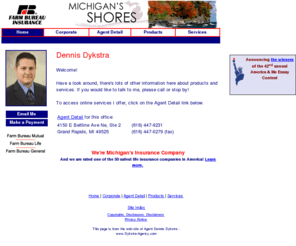 dykstra-agency.com: www.Dykstra-Agency.com - Dennis Dykstra
Providing Michigan residents with farm, home, life, auto and business insurance.  A Farm Bureau Insurance agent can help to make your future more predictable.  Use our web site to locate or e-mail agents, request electronic insurance brochures,  find claim offices and keep up-to-date with new insurance products and services.