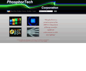 phosphortech.com: Welcome to Phosphor Tech's Homepage!
PhosphorTech is dedicated to serving the photonic material needs of the energy, display, and lighting industries.  We make many phosphors for a wide variety of applications such as white LEDs and VFDs and custom applications that are made for your specific needs.  We now feature an online shopping cart with a buy phosphor now feature.