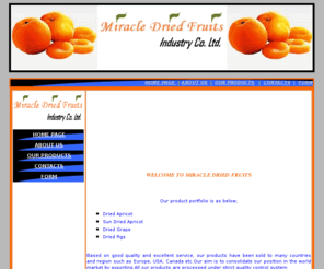miracledriedfruits.com: Miracle Dried Fruits
Export&Import Major Company located in Malatya , Turkey. Our companys main area of business is Export dried apricot ,dried fig ,and dried grape Having the most favorable quotations of Turkish manufacturers on the cost of Eastern Anatolia and Aegean Region we gladly offer you the best quality with best terms.