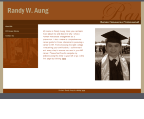 randyaung.net: Randy Aung
Learn how to start a career in Human Resources Management from Randy Aung, who received a Bachelor's degree with an emphasis in HR. Randy provides advice for current college students and recent graduates on how to land that first job in HR, from taking the right courses to searching on the right job boards.