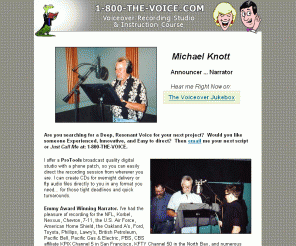 1-800-the-voice.com: Michael Knott ..... Announcer ..... Narrator
1-800-THE-VOICE Voiceover Audio Production and Instruction. Deep, resonant male voice with a digital studio and years of voice production experience.