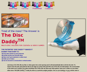 boulderpatents.com: Disc Daddy CD, DVD, Blu-ray disc and video game 
holder. Great promotional product!
The Disc Daddy is a small footprint, multi-disc holder for CDs, DVDs, video games, 
HD-DVD and Blu-ray discs. Provides fast, easy access to discs! Used on desktop, in vehicle, next to computer,
home stereo, home theater, video game console and camera/camcorder DVD burner. Super promotional product.
