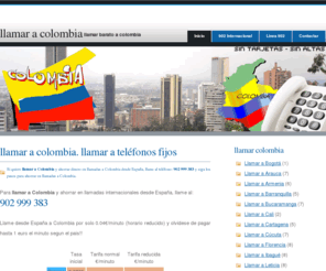 llamaracolombia.net: Llamar a Colombia | Llamar Colombia | Llamadas a Colombia | Cómo llamar barato a Colombia
Llamar a Colombia dede España, para ahorrar dinero al llamar a Colombia y realizar llamadas a los prefijos para llamar Colombia y ahorrar dinero en llamadas internacionales a Colombia, llame al 902 999 383 para ahorrar en llamadas a Colombia internacionales. Conozca los prefijos para llamar a Colombia desde España. El servicio permite llamar a ciudades de Colombia y ahorrar el tramo internacional de las llamadas a Colombia.