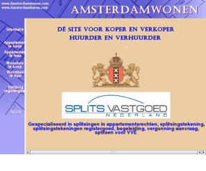 amsterdamwonen.info: Amsterdamwonen, Makelaar in Amsterdam, omgeving en in Noord Holland
Amsterdamwonen is in Amsterdam en omgeving een actieve makelaar in register goed voor wonen, huren, woonruimte, appartementen, woonhuizen en te huur staande objecten. Voor splitsen, splitsingen, splitsingstekening en splitsingstekeningen registergoed. Tevens taxaties, hypotheken, verzekeringen, splitsingen, splitsingstekening en kadastrale splitsingstekeningen. Dit makelaarskantoor werkt op basis No cure, No pay. 