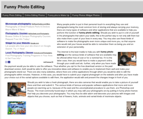 funnyphotoediting.info: Funny Photo Editing
Many people prefer to put in their personal touch to everything they use and photographs being the most common form of storing and always carrying your memory, there are many types of software and other applications that are available to help you perform this function of funny photo editing. Should you wish to put in a bit of yourself in the photographs that adorn your walls, this is the perfect way to not only edit them but also make them a part of your lives in every way. You may also use these kinds of software to make the photographs even more unique and more you, so that anyone who would visit your house would be able to remember them as being you and an extension of your personality.