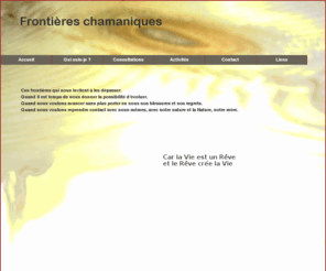 frontiereschamaniques.net: Frontières chamaniques
Bienvenue! Chamanisme et Reiki : Rituels et soins chamaniques et soins en Reiki Usui - Consultations sur Pays de Gex (Ferney-Voltaire, Prevessin, Gex, St. Genis-Pouilly, Thoiry, Crozet, Sergey, Segny, etc.), Ain (01), France. Près de Genève, en Suisse. - Cristina, praticienne chamanique FSS et praticienne Reiki Usui C.E.F.R.