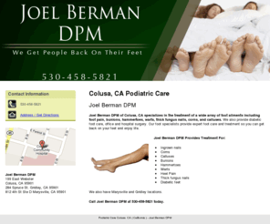 joelbermandpm1.com: Podiatric Care Colusa, CA ( California ) - Joel Berman DPM
Joel Berman DPM of Colusa, CA specializes in the treatment of foot ailments including foot pain, bunions, and calluses. Call us at 530-458-5821 today.