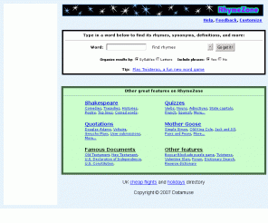 rhymezone.com: RhymeZone rhyming dictionary and thesaurus
A language arts reference tool and comprehensive search engine for words.  Includes the functions of a rhyming dictionary, thesaurus, and spelling checker, as well as an integrated full-text search engine for all of Shakespeare's works and thousands of quotations and poems.