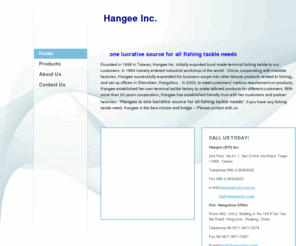 hangeeinc.com: Hangee - Home
         one lucrative source for all fishing tackle needsFounded in 1988 in Taiwan, Hangee Inc. initially exported local made terminal fishing tackle to our customers. In 1994 namely entered industrial workshop of the world - China, cooperating with credi