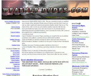 weatherdudes.com: WeatherDudes - Hampton Roads Weather - Virginia
Welcome to WEATHERDUDES.COM... We are currently focused on weather and climate of the Hampton Roads area of Virginia and the East Coast, as well as other significant national and global weather events that occur. The intent of this site is not to be just another weather website with five day forecasts featuring happy suns and sad clouds It is to provide various interesting and personalized features, which provide the visitor with a view of the weather from a different perspective. 