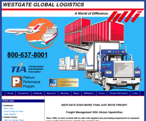 westgategloballogistics.com: Westgate Global Logistics - Freight management with global intermodal 
	capabilities.
Westgage Global Logistics specializes in transportation methods, full truckloads, less than full truckload, over-dimensional loads, intermodal shipments, warehousing, transportation logistics, carrier selection and competitve rates.